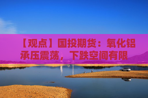 【观点】国投期货：氧化铝承压震荡，下跌空间有限