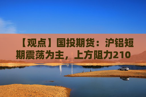 【观点】国投期货：沪铝短期震荡为主，上方阻力21000元