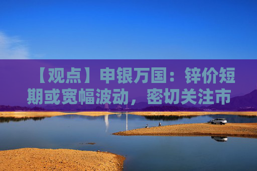 【观点】申银万国：锌价短期或宽幅波动，密切关注市场因素变化