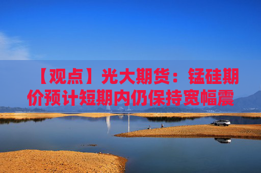 【观点】光大期货：锰硅期价预计短期内仍保持宽幅震荡