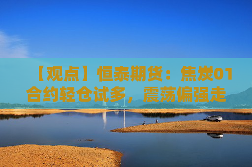 【观点】恒泰期货：焦炭01合约轻仓试多，震荡偏强走势预期