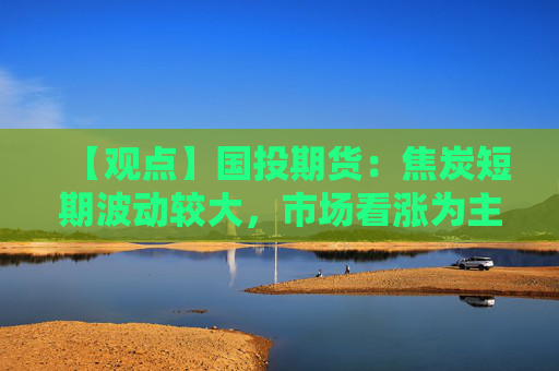 【观点】国投期货：焦炭短期波动较大，市场看涨为主