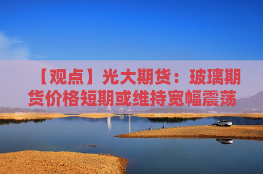 【观点】光大期货：玻璃期货价格短期或维持宽幅震荡走势