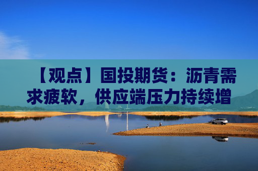 【观点】国投期货：沥青需求疲软，供应端压力持续增加