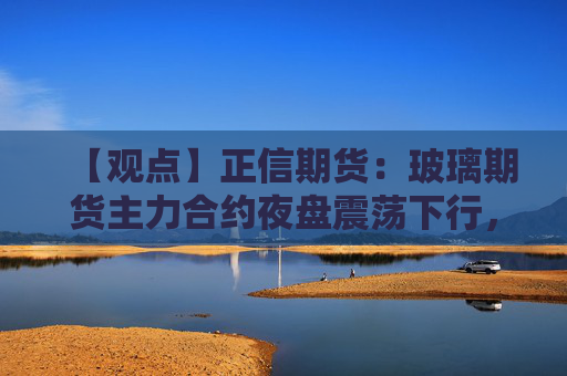 【观点】正信期货：玻璃期货主力合约夜盘震荡下行，警惕短期风险