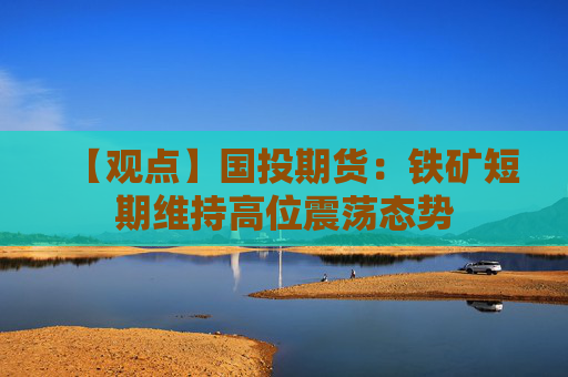 【观点】国投期货：铁矿短期维持高位震荡态势