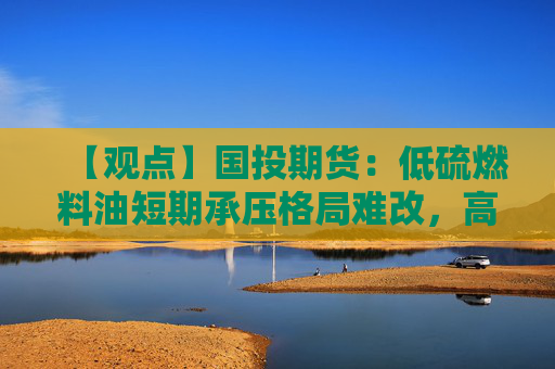 【观点】国投期货：低硫燃料油短期承压格局难改，高低硫价差缩小