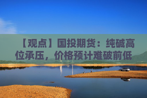 【观点】国投期货：纯碱高位承压，价格预计难破前低