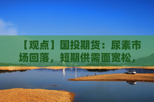 【观点】国投期货：尿素市场回落，短期供需面宽松，谨慎观望为主