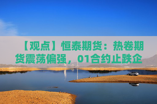 【观点】恒泰期货：热卷期货震荡偏强，01合约止跌企稳买入机会显现