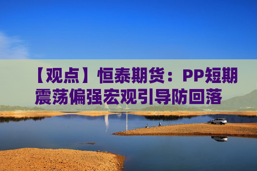 【观点】恒泰期货：PP短期震荡偏强宏观引导防回落
