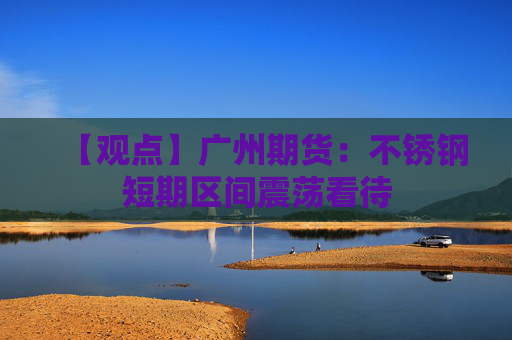 【观点】广州期货：不锈钢短期区间震荡看待