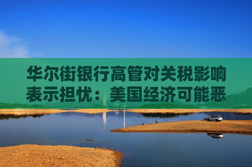 华尔街银行高管对关税影响表示担忧：美国经济可能恶化