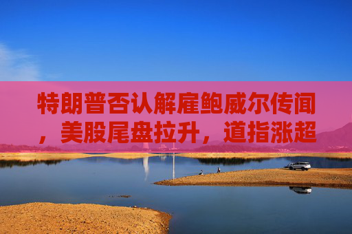 特朗普否认解雇鲍威尔传闻，美股尾盘拉升，道指涨超200点。