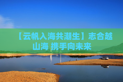 【云帆入海共潮生】志合越山海 携手向未来
