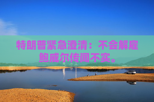 特朗普紧急澄清：不会解雇鲍威尔传闻不实。