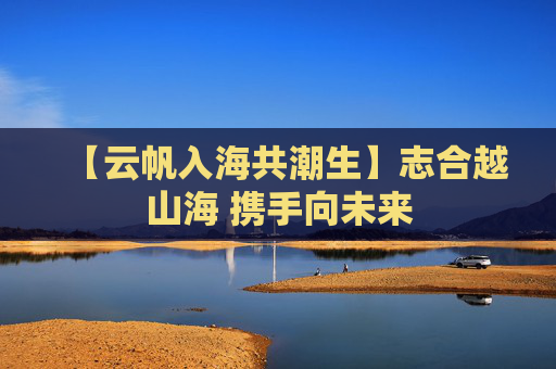 【云帆入海共潮生】志合越山海 携手向未来