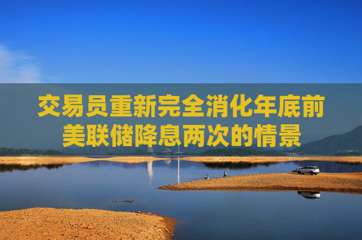 交易员重新完全消化年底前美联储降息两次的情景