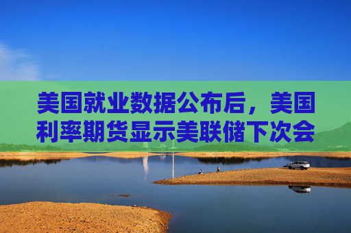 美国就业数据公布后，美国利率期货显示美联储下次会议降息的可能性上升