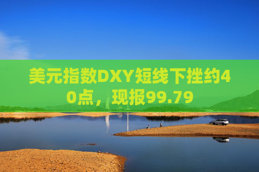 美元指数DXY短线下挫约40点，现报99.79