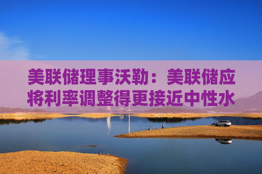 美联储理事沃勒：美联储应将利率调整得更接近中性水平