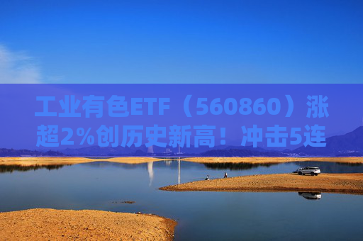 工业有色ETF（560860）涨超2%创历史新高！冲击5连阳，近20日“吸金”超6亿