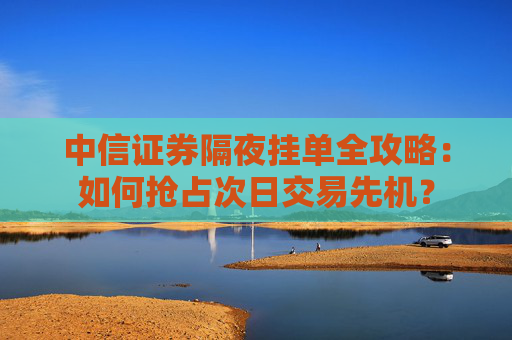 中信证券隔夜挂单全攻略：如何抢占次日交易先机？