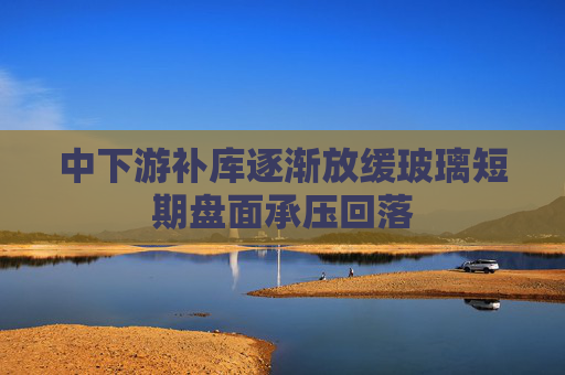 中下游补库逐渐放缓玻璃短期盘面承压回落