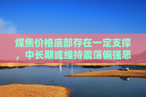 煤焦价格底部存在一定支撑，中长期或维持震荡偏强思路