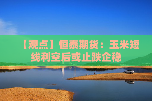 【观点】恒泰期货：玉米短线利空后或止跌企稳