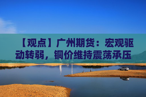 【观点】广州期货：宏观驱动转弱，铜价维持震荡承压