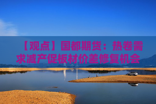 【观点】国都期货：热卷需求减产促板材价差修复机会