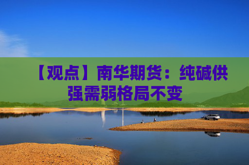 【观点】南华期货：纯碱供强需弱格局不变