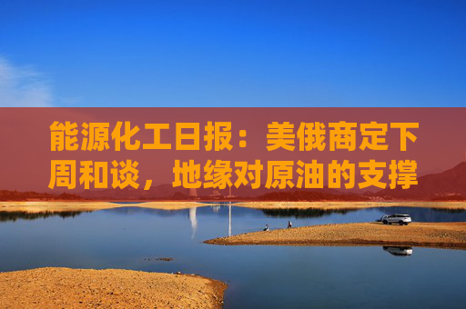能源化工日报：美俄商定下周和谈，地缘对原油的支撑减弱