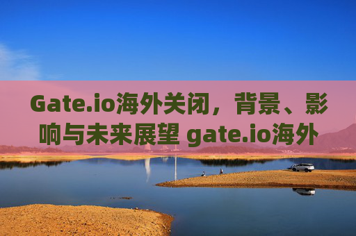 Gate.io海外关闭，背景、影响与未来展望 gate.io海外关闭