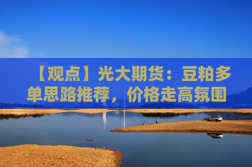 【观点】光大期货：豆粕多单思路推荐，价格走高氛围偏暖