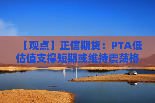 【观点】正信期货：PTA低估值支撑短期或维持震荡格局