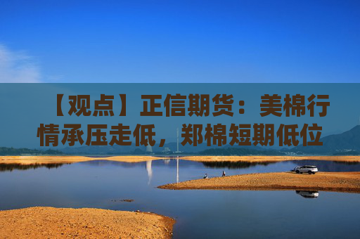 【观点】正信期货：美棉行情承压走低，郑棉短期低位震荡