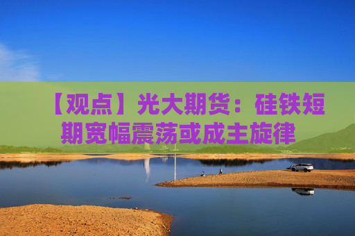 【观点】光大期货：硅铁短期宽幅震荡或成主旋律