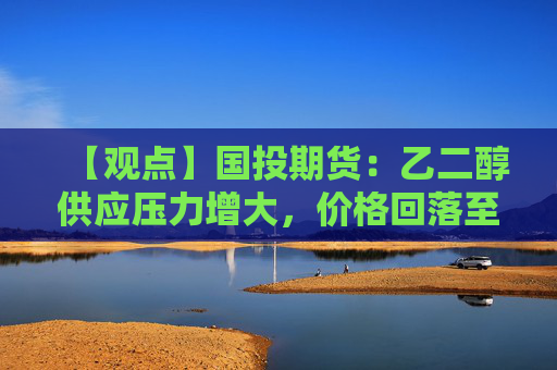 【观点】国投期货：乙二醇供应压力增大，价格回落至4400元下方