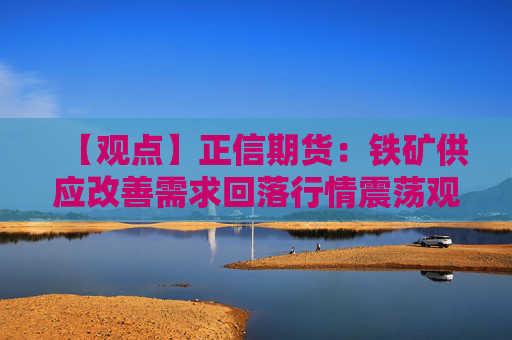 【观点】正信期货：铁矿供应改善需求回落行情震荡观望