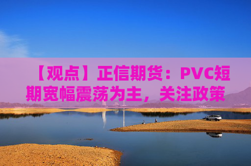 【观点】正信期货：PVC短期宽幅震荡为主，关注政策变化