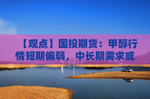 【观点】国投期货：甲醇行情短期偏弱，中长期需求或回升