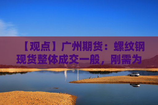 【观点】广州期货：螺纹钢现货整体成交一般，刚需为主