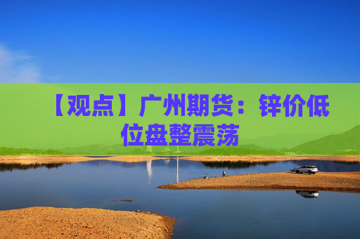 【观点】广州期货：锌价低位盘整震荡