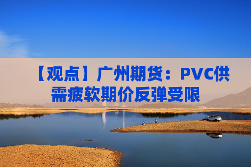 【观点】广州期货：PVC供需疲软期价反弹受限