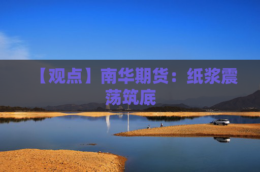 【观点】南华期货：纸浆震荡筑底