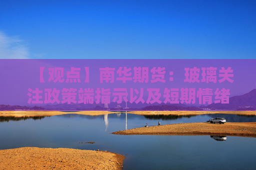 【观点】南华期货：玻璃关注政策端指示以及短期情绪的快速变化