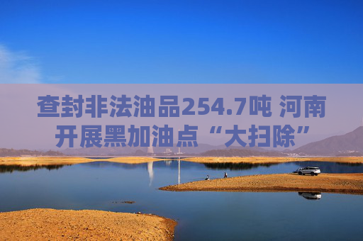 查封非法油品254.7吨 河南开展黑加油点“大扫除”