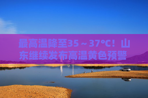 最高温降至35～37℃！山东继续发布高温黄色预警 未来三天高温持续
